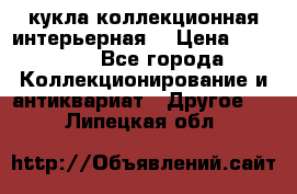 кукла коллекционная интерьерная  › Цена ­ 30 000 - Все города Коллекционирование и антиквариат » Другое   . Липецкая обл.